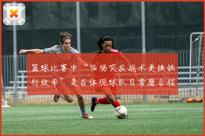 篮球比赛中“临场突发战术更换执行效率”是否体现球队日常磨合程度