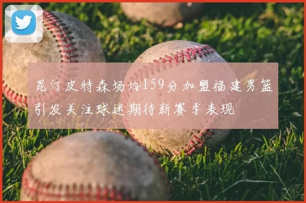 昆汀皮特森场均159分加盟福建男篮引发关注球迷期待新赛季表现