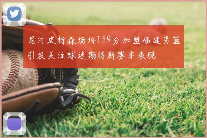 昆汀皮特森场均159分加盟福建男篮引发关注球迷期待新赛季表现