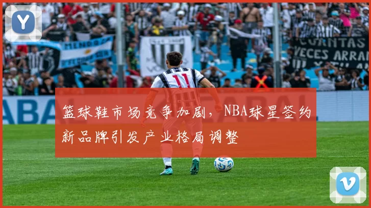 篮球鞋市场竞争加剧，NBA球星签约新品牌引发产业格局调整