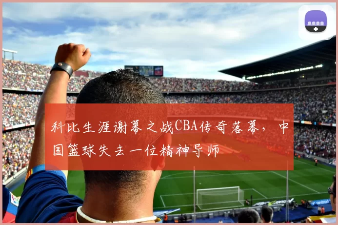 科比生涯谢幕之战CBA传奇落幕,中国篮球失去一位精神导师