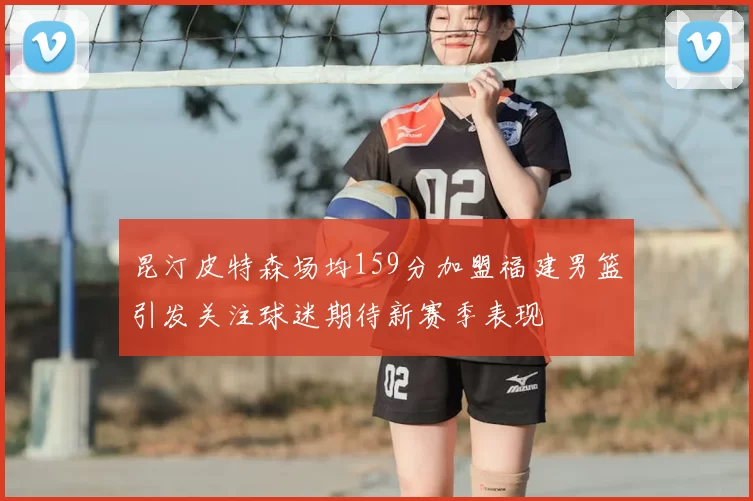 昆汀皮特森场均159分加盟福建男篮引发关注球迷期待新赛季表现