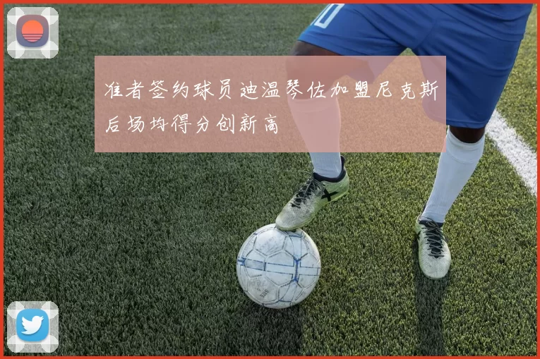 准者签约球员迪温琴佐加盟尼克斯后场均得分创新高