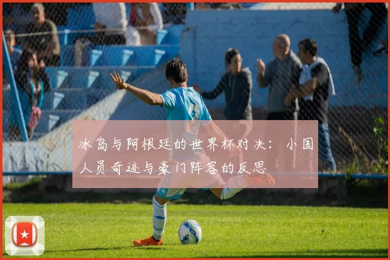 冰岛与阿根廷的世界杯对决:小国人员奇迹与豪门阵容的反思