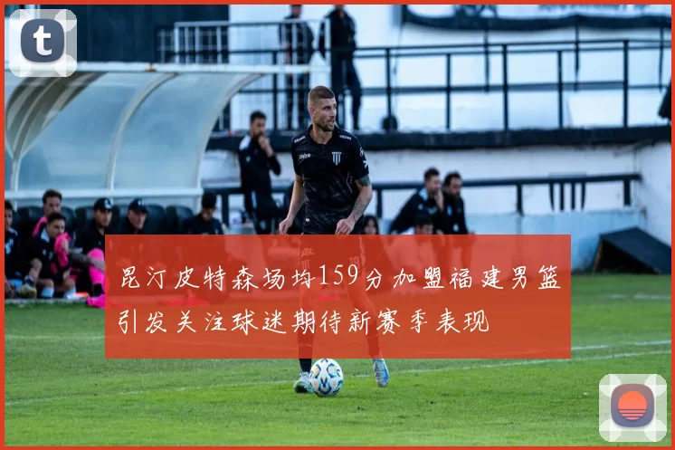 昆汀皮特森场均159分加盟福建男篮引发关注球迷期待新赛季表现