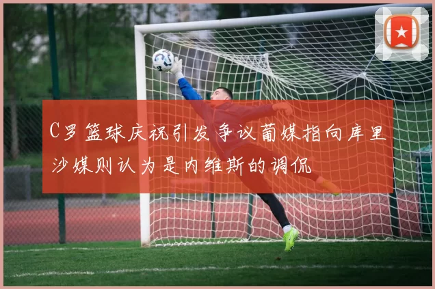 C罗篮球庆祝引发争议葡媒指向库里沙媒则认为是内维斯的调侃