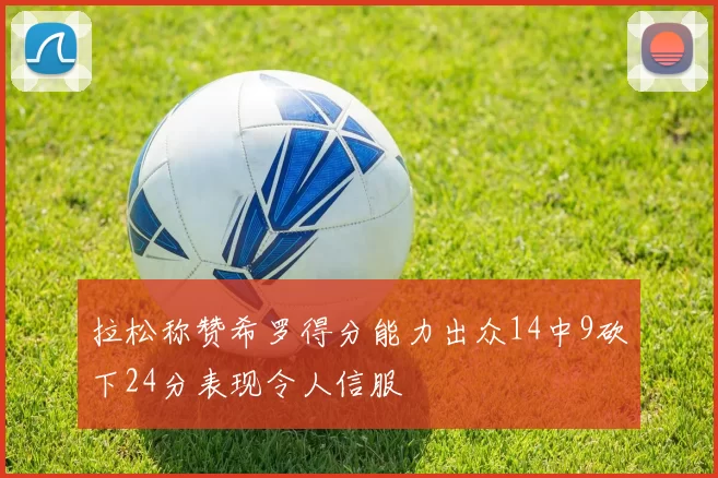 拉松称赞希罗得分能力出众14中9砍下24分表现令人信服
