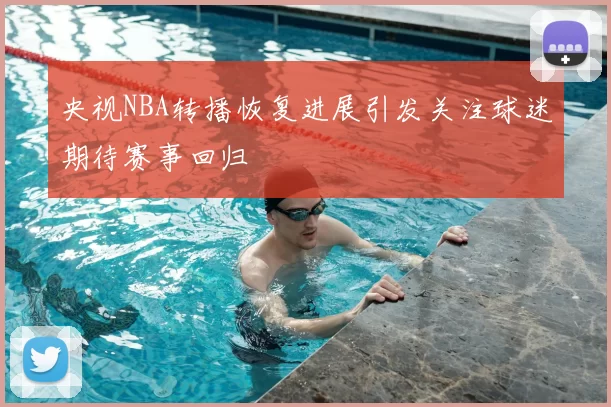 央视NBA转播恢复进展引发关注球迷期待赛事回归