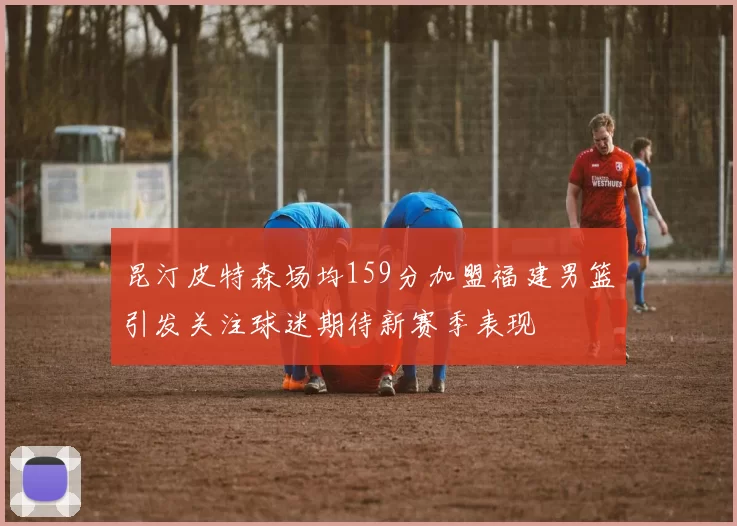 昆汀皮特森场均159分加盟福建男篮引发关注球迷期待新赛季表现