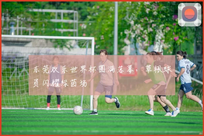 东莞欢乐世界杯圆满落幕，草根球员闪耀绿茵场