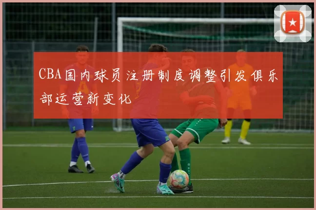 CBA国内球员注册制度调整引发俱乐部运营新变化