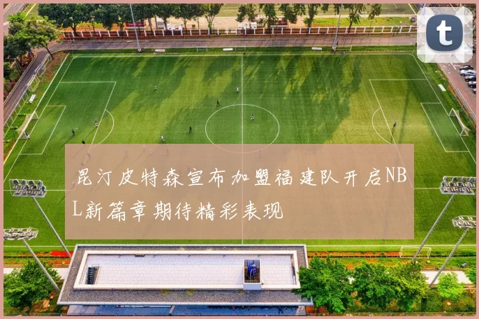 昆汀皮特森宣布加盟福建队开启NBL新篇章期待精彩表现
