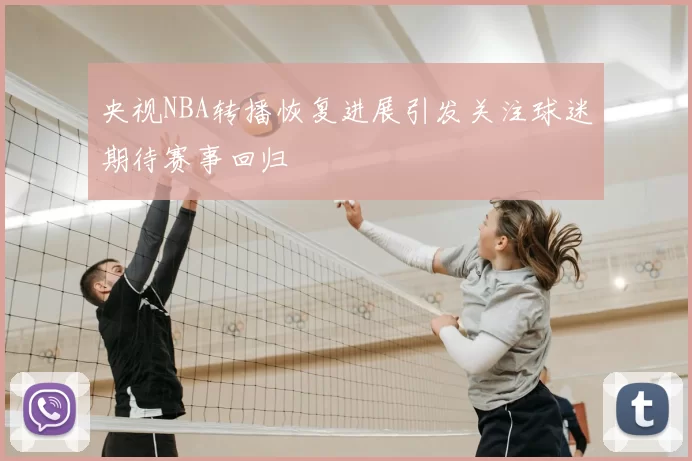 央视NBA转播恢复进展引发关注球迷期待赛事回归