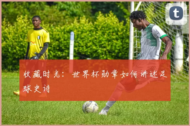 收藏时光:世界杯勋章如何讲述足球史诗