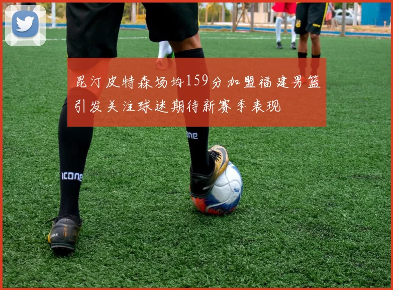 昆汀皮特森场均159分加盟福建男篮引发关注球迷期待新赛季表现
