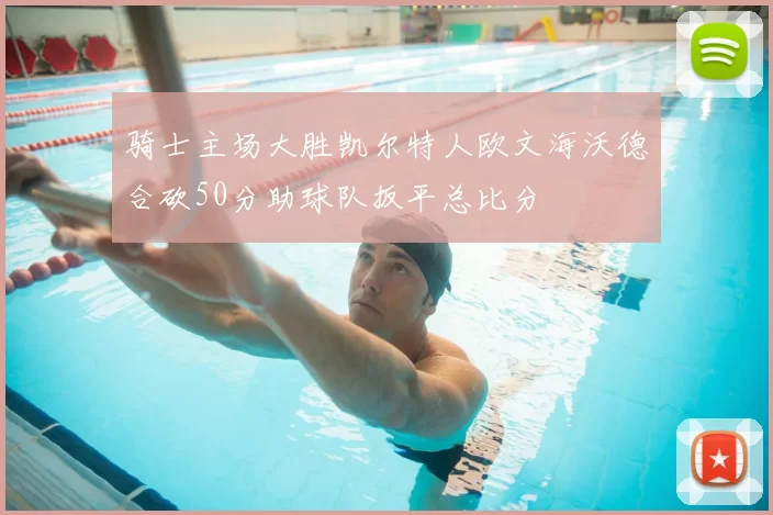 骑士主场大胜凯尔特人欧文海沃德合砍50分助球队扳平总比分