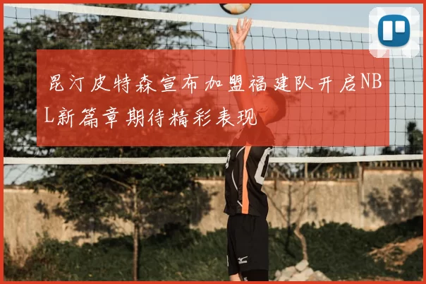 昆汀皮特森宣布加盟福建队开启NBL新篇章期待精彩表现
