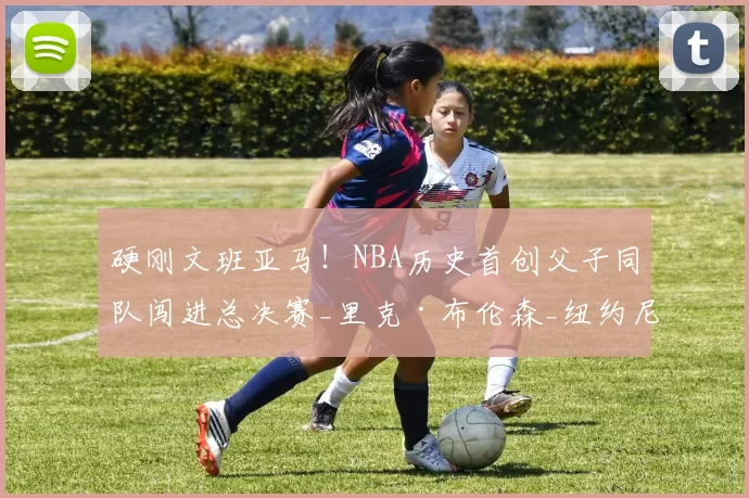 硬刚文班亚马！NBA历史首创父子同队闯进总决赛_里克·布伦森_纽约尼克斯_1