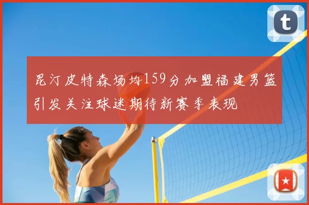 昆汀皮特森场均159分加盟福建男篮引发关注球迷期待新赛季表现
