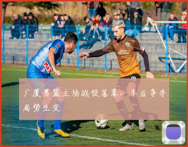 广厦男篮主场战役落幕，季后争夺局势生变