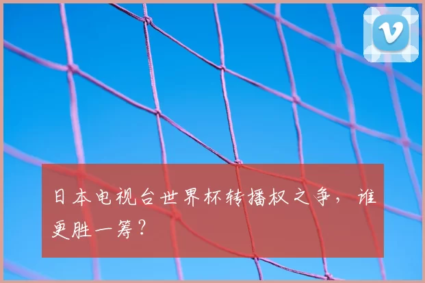 日本电视台世界杯转播权之争,谁更胜一筹?