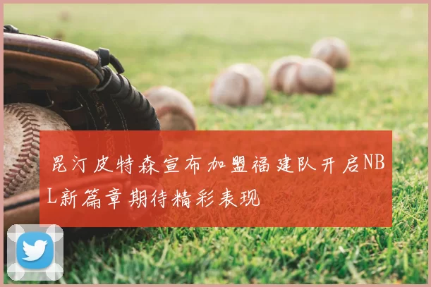 昆汀皮特森宣布加盟福建队开启NBL新篇章期待精彩表现