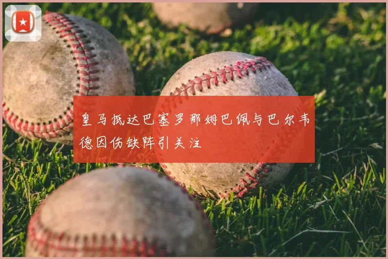 皇马抵达巴塞罗那姆巴佩与巴尔韦德因伤缺阵引关注