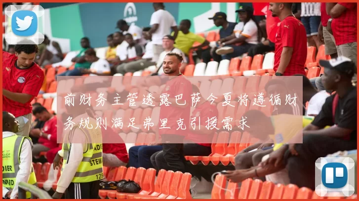 前财务主管透露巴萨今夏将遵循财务规则满足弗里克引援需求