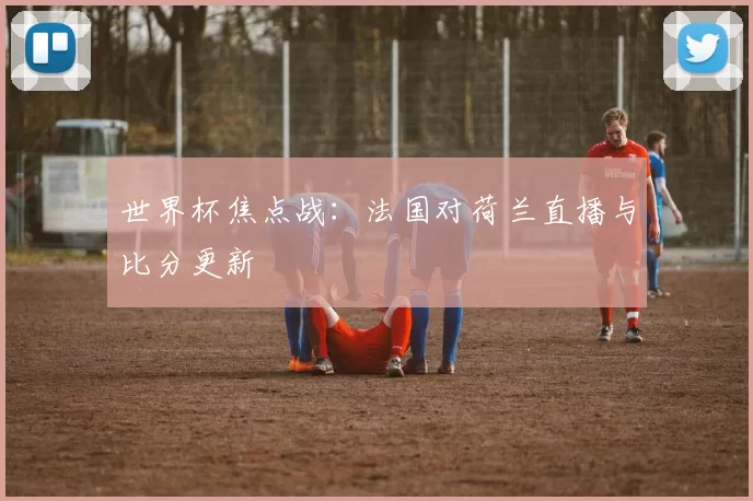 世界杯焦点战:法国对荷兰直播与比分更新