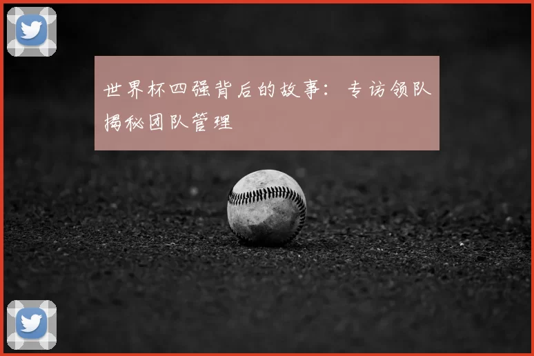 世界杯四强背后的故事:专访领队揭秘团队管理