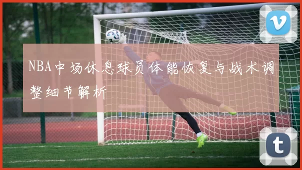 NBA中场休息球员体能恢复与战术调整细节解析