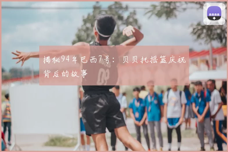 揭秘94年巴西7号：贝贝托摇篮庆祝背后的故事