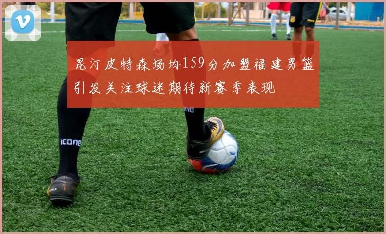 昆汀皮特森场均159分加盟福建男篮引发关注球迷期待新赛季表现