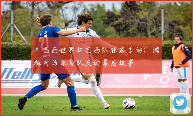 年巴西世界杯巴西队独家专访：揭秘内马尔与队友的幕后故事