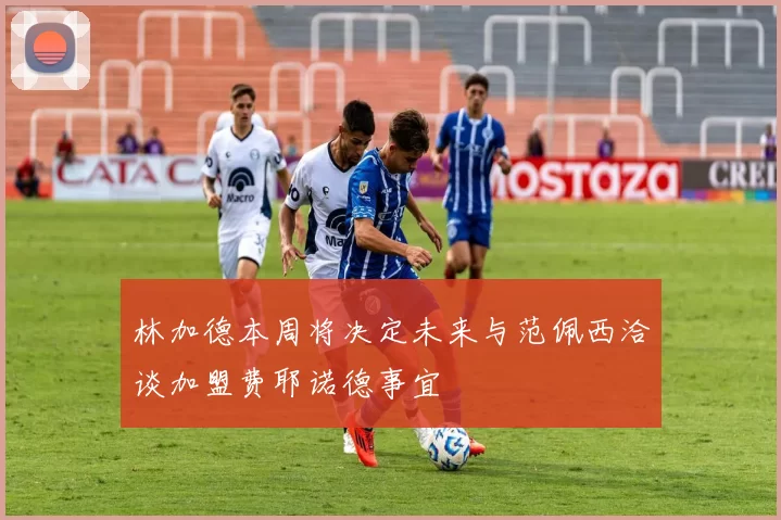 林加德本周将决定未来与范佩西洽谈加盟费耶诺德事宜