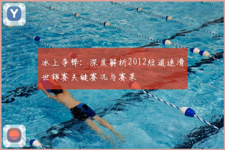 冰上争锋:深度解析2012短道速滑世锦赛关键赛况与赛果