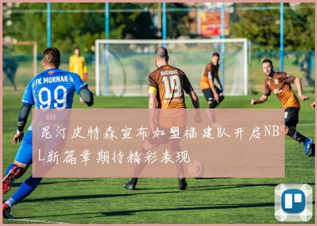 昆汀皮特森宣布加盟福建队开启NBL新篇章期待精彩表现