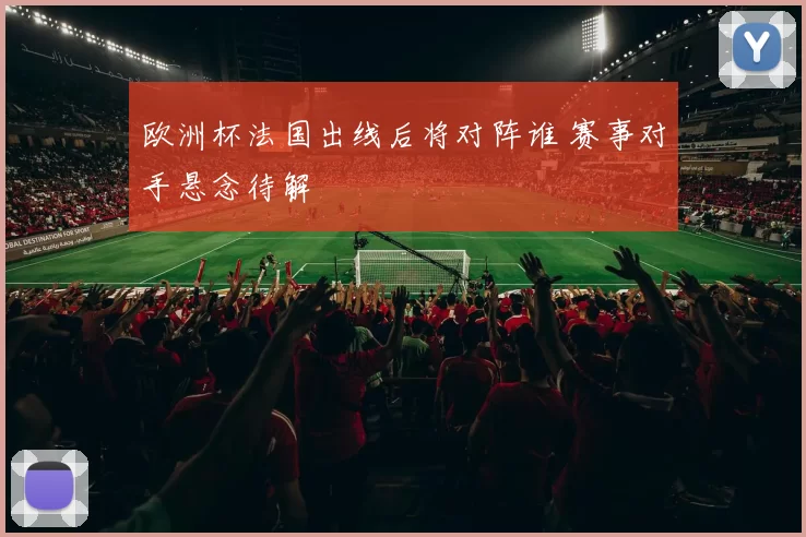 欧洲杯法国出线后将对阵谁 赛事对手悬念待解