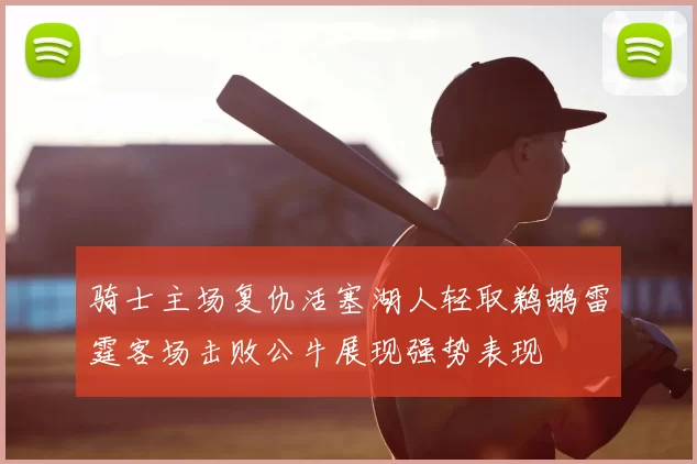 骑士主场复仇活塞湖人轻取鹈鹕雷霆客场击败公牛展现强势表现