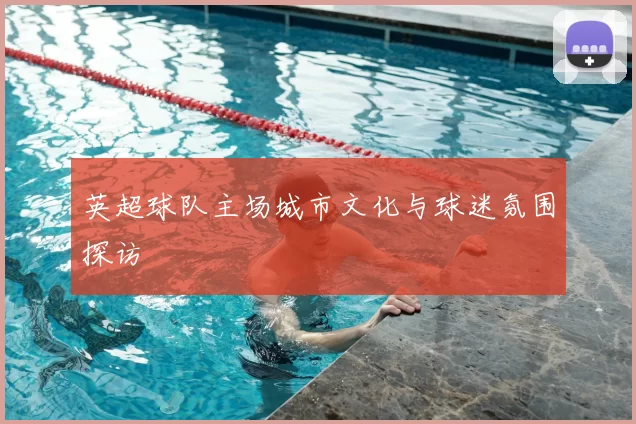 英超球队主场城市文化与球迷氛围探访