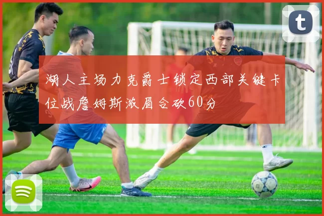 湖人主场力克爵士锁定西部关键卡位战詹姆斯浓眉合砍60分