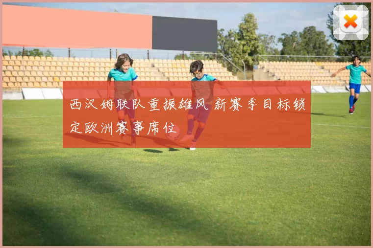 西汉姆联队重振雄风 新赛季目标锁定欧洲赛事席位