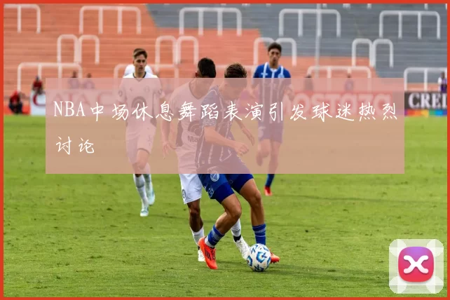 NBA中场休息舞蹈表演引发球迷热烈讨论