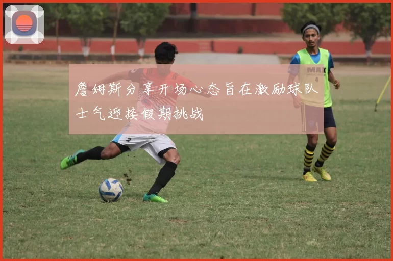 詹姆斯分享开场心态旨在激励球队士气迎接假期挑战