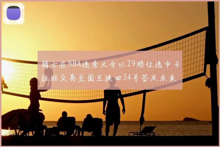骑士在NBA选秀大会以29顺位选中卡拉班交易至国王换回34号签及未来一轮选秀权