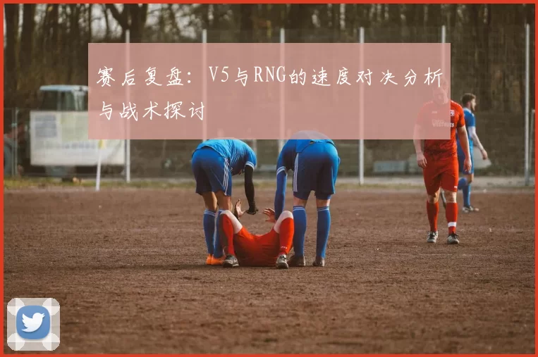 赛后复盘：V5与RNG的速度对决分析与战术探讨