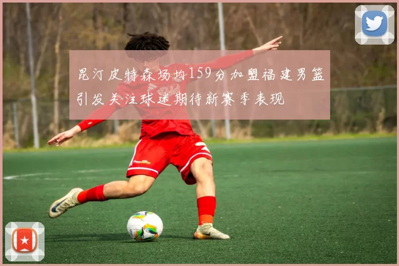 昆汀皮特森场均159分加盟福建男篮引发关注球迷期待新赛季表现