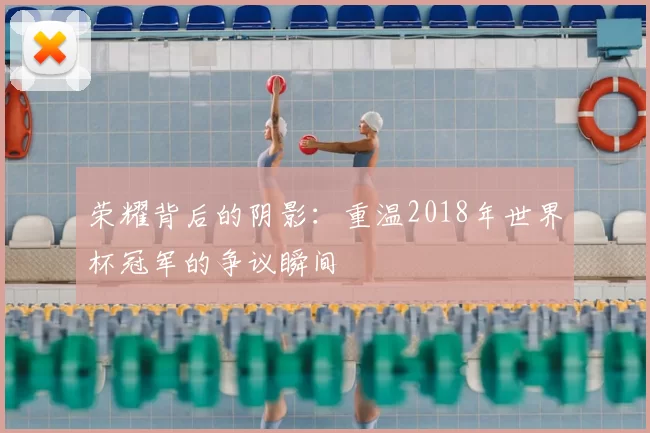 荣耀背后的阴影：重温2018年世界杯冠军的争议瞬间