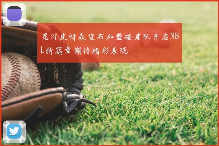 昆汀皮特森宣布加盟福建队开启NBL新篇章期待精彩表现