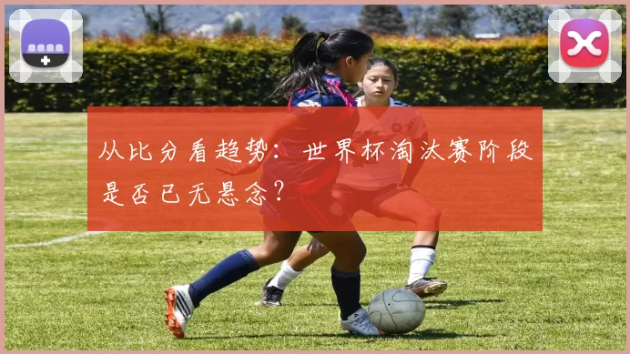 从比分看趋势：世界杯淘汰赛阶段是否已无悬念？